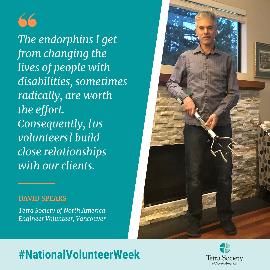 The endorphins I get from changing the lives of people with disabilities, sometimes radically, are worth the effort. Consequently, [us volunteers] build close relationships with our clients. David spears Tetra Society of North America Engineer Volunteer, Vancouver.