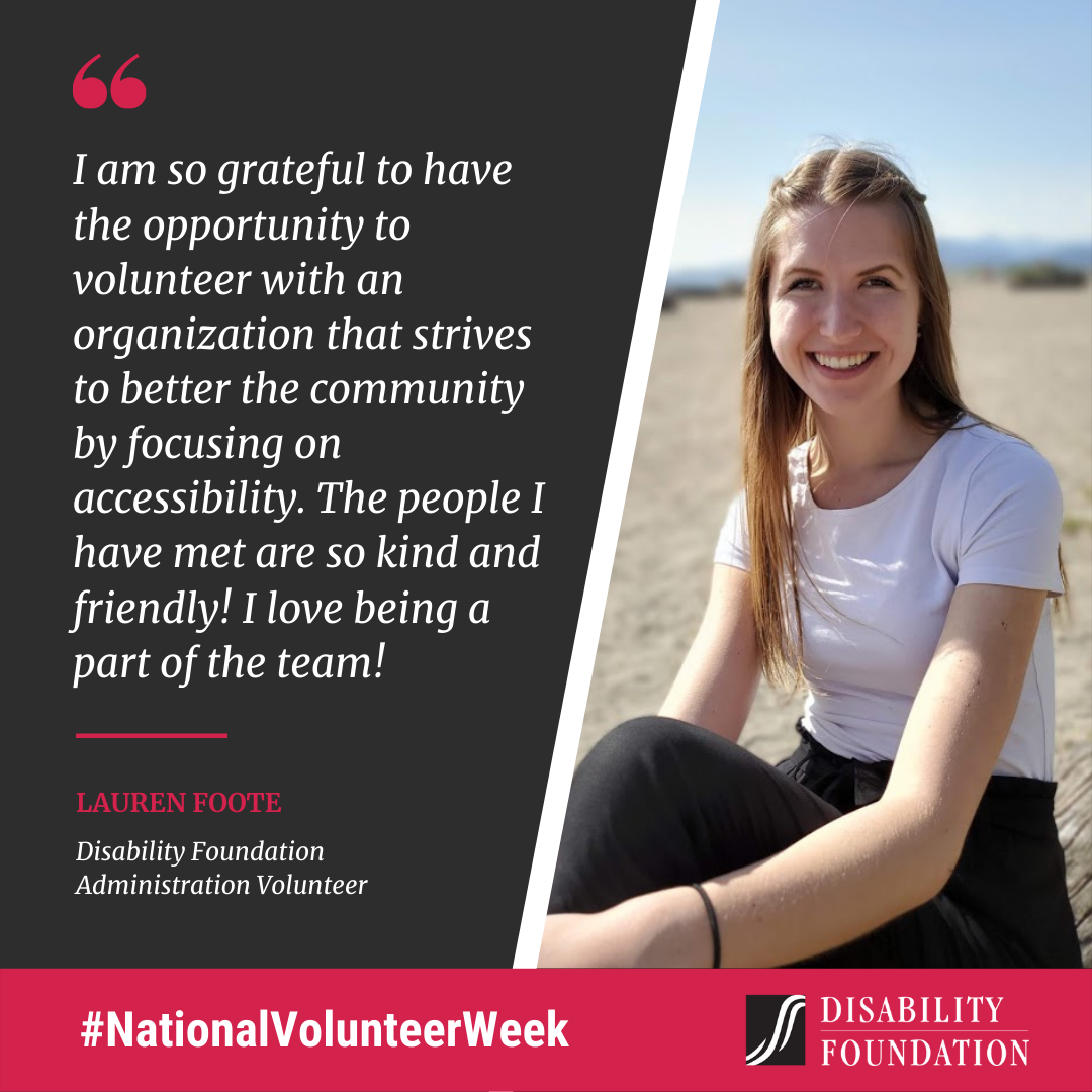 I am so grateful to have the opportunity to volunteer with an organization that strives to better the community by focusing on accessibility. The people I have met are so kind and friendly! I love being a part of the team! Lauren Foote Disability Foundation Administration Volunteer.