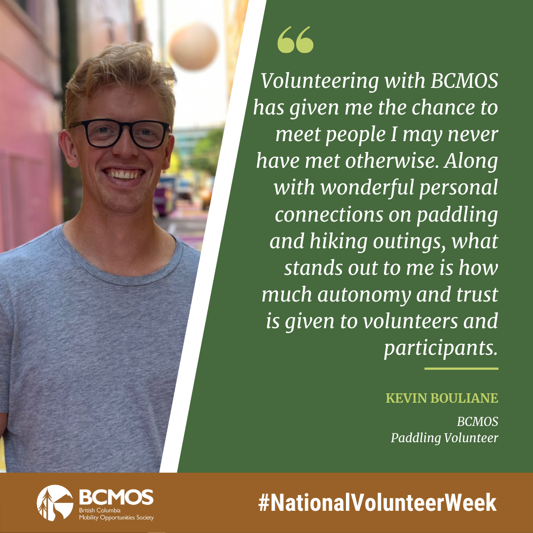 Volunteering with BCMOS has given me the chance to meet people I may never have met otherwise. Along with wonderful personal connections on paddling and hiking outings, what stands out to me is how much autonomy and trust is given to volunteers and participants. Kevin Bouliane BCMOS Paddling Volunteer.